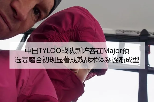 中国TYLOO战队新阵容在Major预选赛磨合初现显著成效战术体系逐渐成型