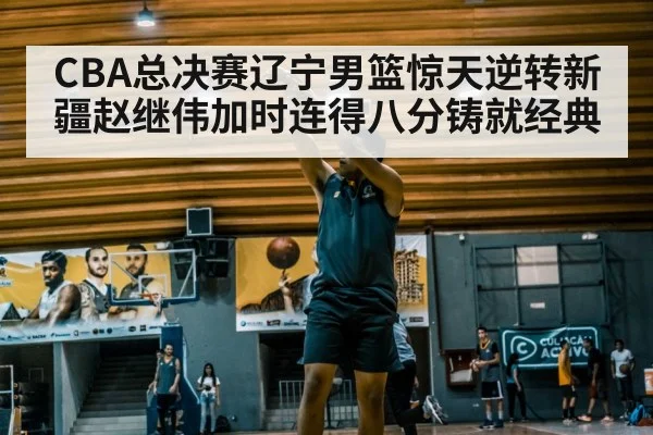 CBA总决赛辽宁男篮惊天逆转新疆赵继伟加时连得八分铸就经典